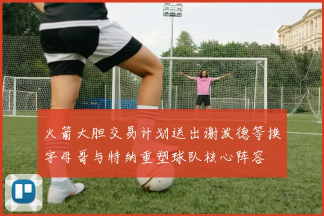 火箭大胆交易计划送出谢泼德等换字母哥与特纳重塑球队核心阵容