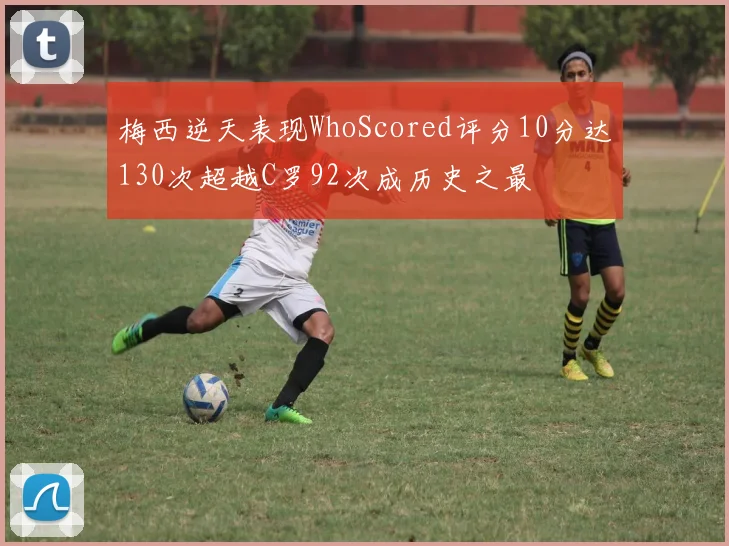 梅西逆天表现WhoScored评分10分达130次超越C罗92次成历史之最