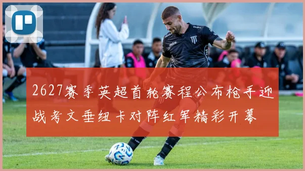 2627赛季英超首轮赛程公布枪手迎战考文垂纽卡对阵红军精彩开幕