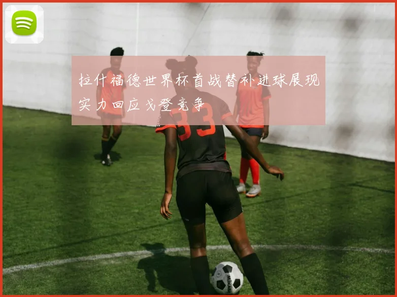 拉什福德世界杯首战替补进球展现实力回应戈登竞争