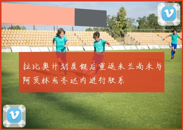 拉比奥计划度假后重返米兰尚未与阿莫林或齐达内进行联系