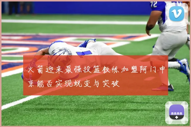 火箭迎来最强投篮教练加盟阿门申京能否实现蜕变与突破