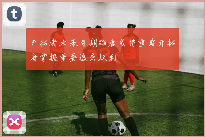 开拓者未来可期雄鹿或将重建开拓者掌握重要选秀权利